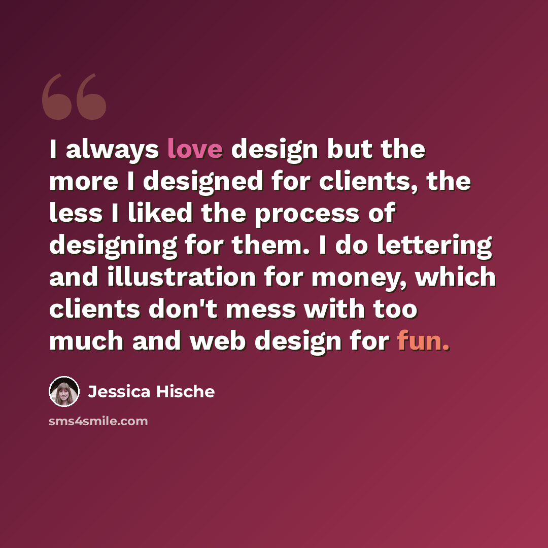 “I always love design but the more I designed for clients, the less I liked the process of designing for them. I do lettering and illustration for money, which clients don't mess with too much and web design for fun.” quote by Jessica Hische