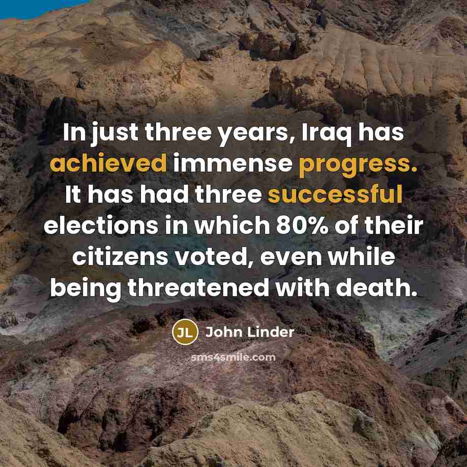 “In just three years, Iraq has achieved immense progress. It has had three successful elections in which 80% of their citizens voted, even while being threatened with death.” quote by John Linder
