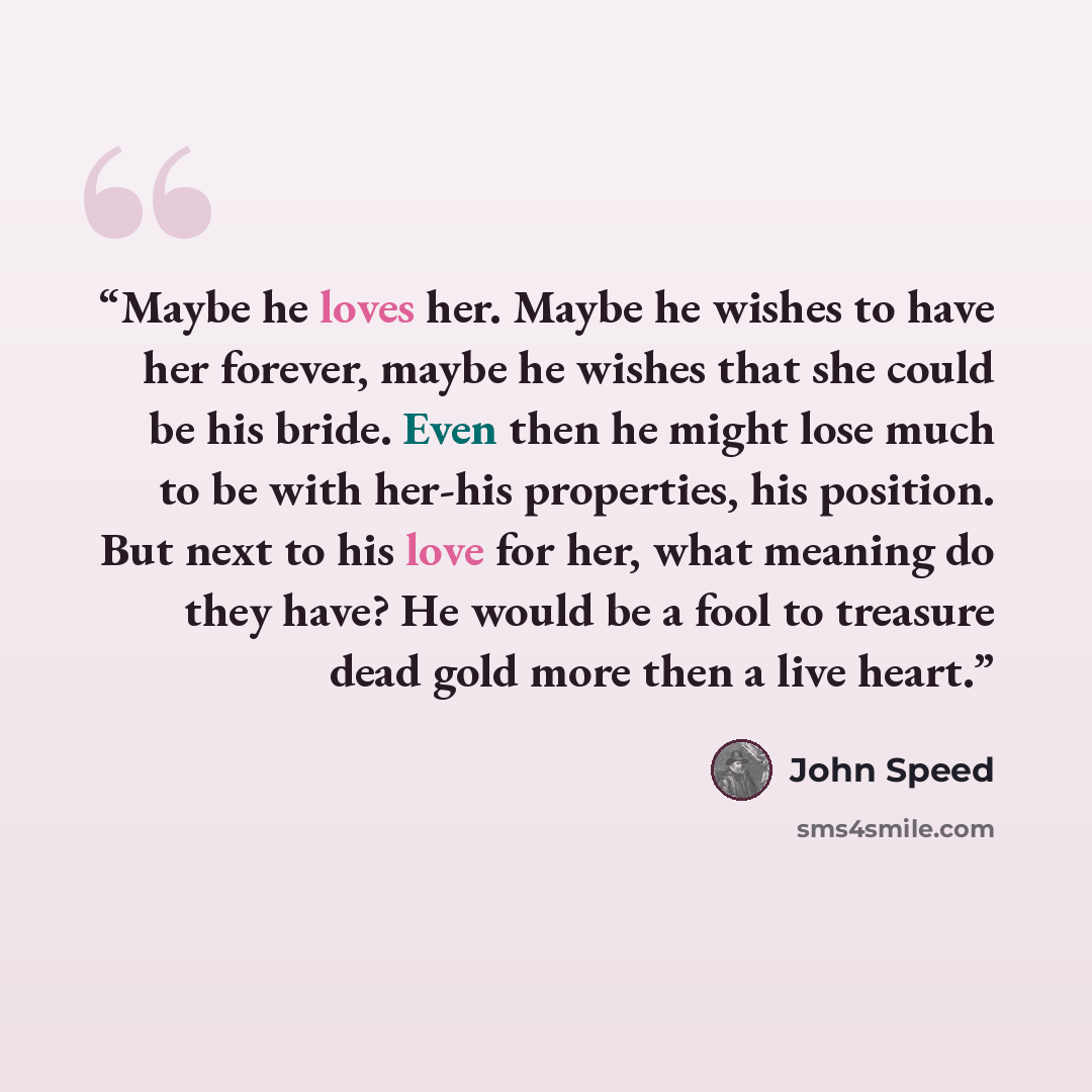 “Maybe he loves her. Maybe he wishes to have her forever, maybe he wishes that she could be his bride. Even then he might lose much to be with her-his properties, his position. But next to his love for her, what meaning do they have? He would be a fool to treasure dead gold more then a live heart.” quote by John Speed