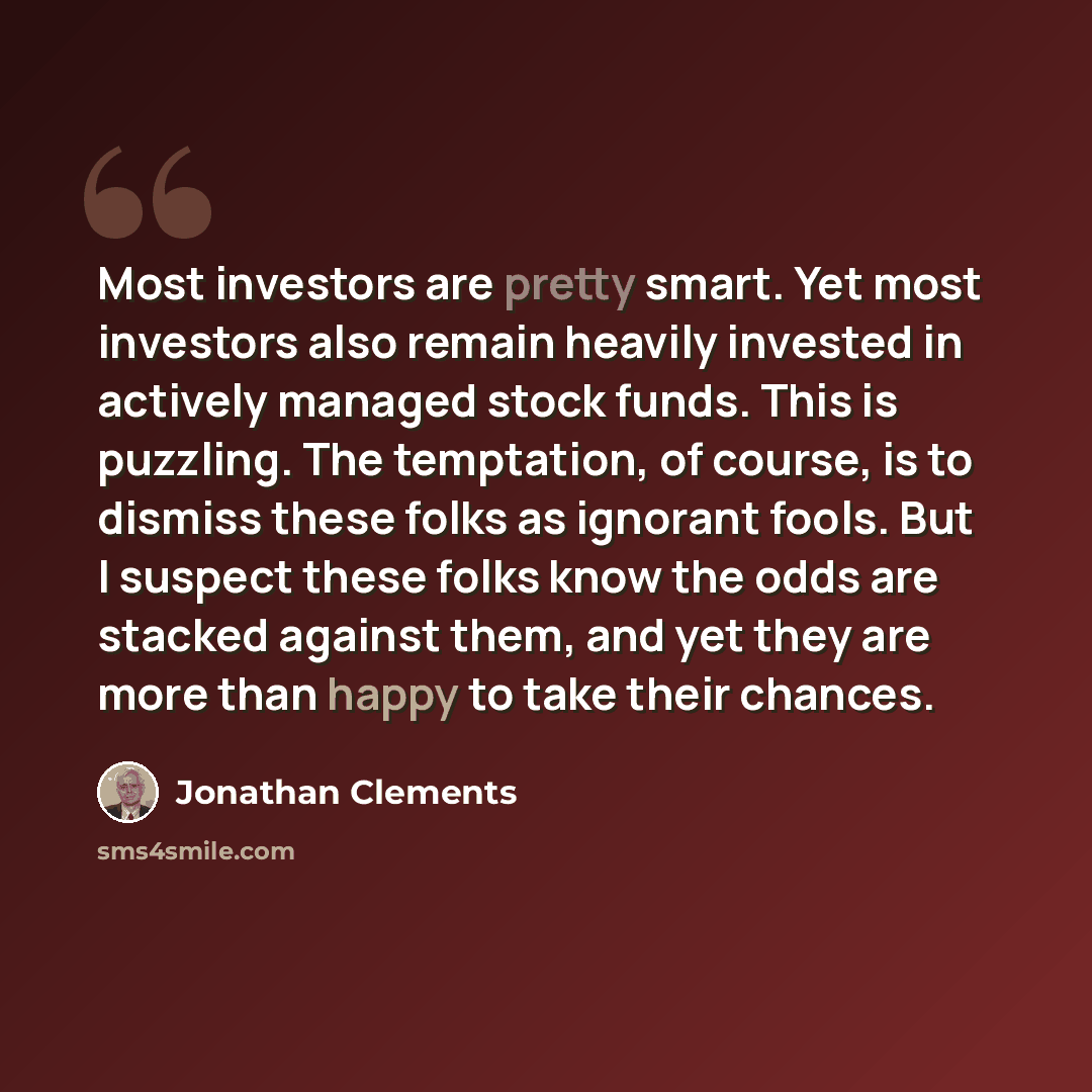 “Most investors are pretty smart. Yet most investors also remain heavily invested in actively managed stock funds. This is puzzling. The temptation, of course, is to dismiss these folks as ignorant fools. But I suspect these folks know the odds are stacked against them, and yet they are more than…” quote by Jonathan Clements