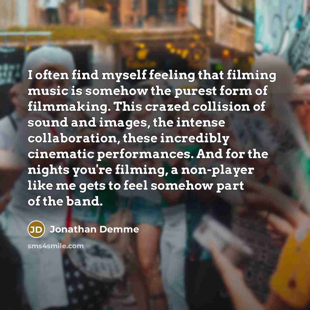 “I often find myself feeling that filming music is somehow the purest form of filmmaking. This crazed collision of sound and images, the intense collaboration, these incredibly cinematic performances. And for the nights you're filming, a non-player like me gets to feel somehow part of the band.” quote by Jonathan Demme