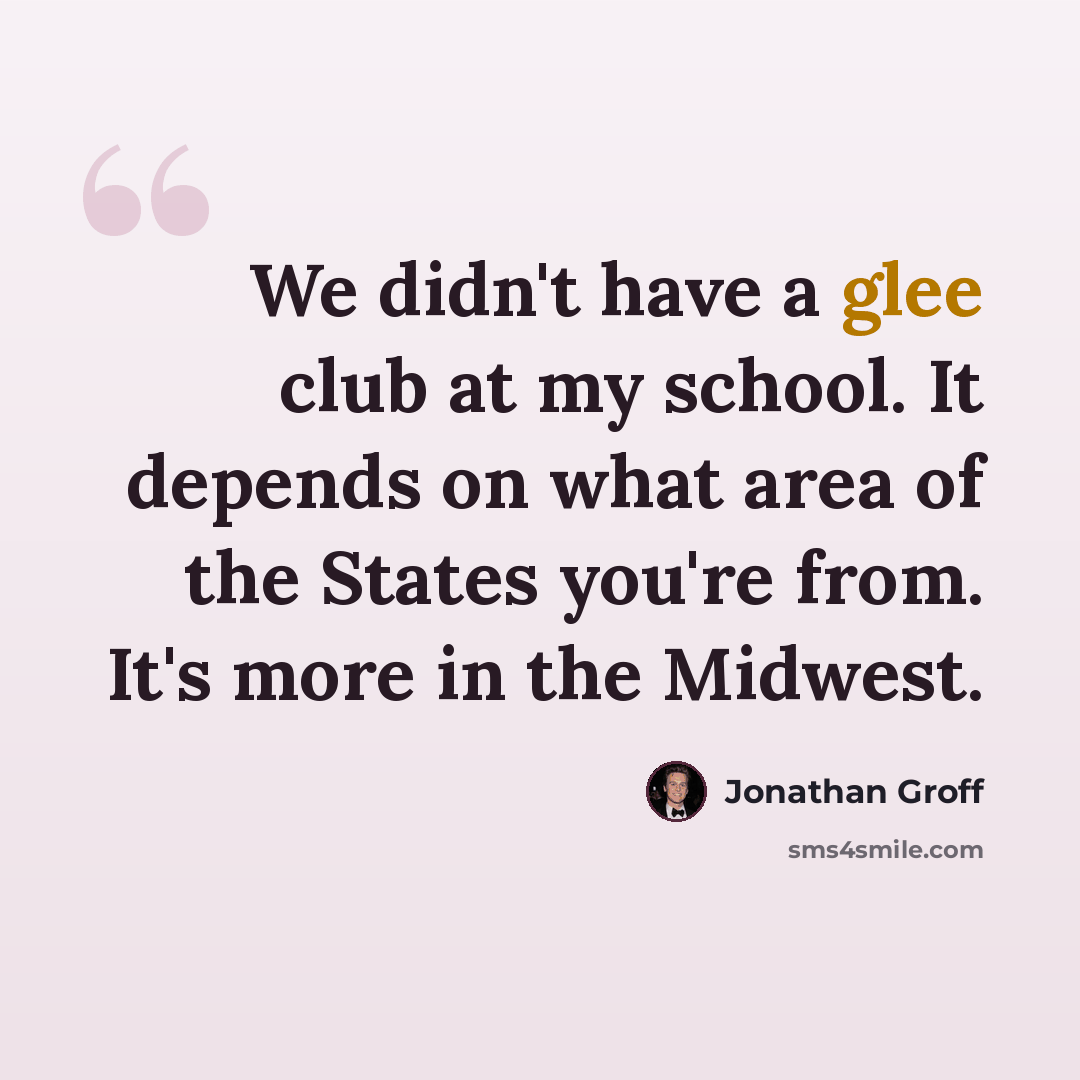 “We didn't have a glee club at my school. It depends on what area of the States you're from. It's more in the Midwest.” quote by Jonathan Groff