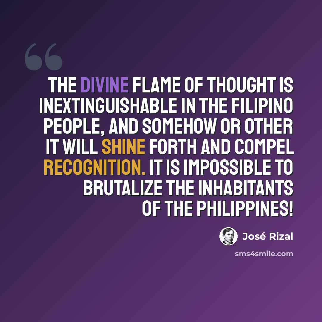 “The divine flame of thought is inextinguishable in the Filipino people, and somehow or other it will shine forth and compel recognition. It is impossible to brutalize the inhabitants of the Philippines!” quote by Jose Rizal