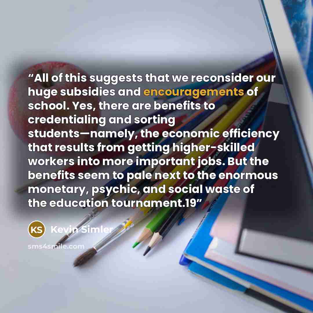 “All of this suggests that we reconsider our huge subsidies and encouragements of school. Yes, there are benefits to credentialing and sorting students—namely, the economic efficiency that results from getting higher-skilled workers into more important jobs. But the benefits seem to pale next to…” quote by Kevin Simler