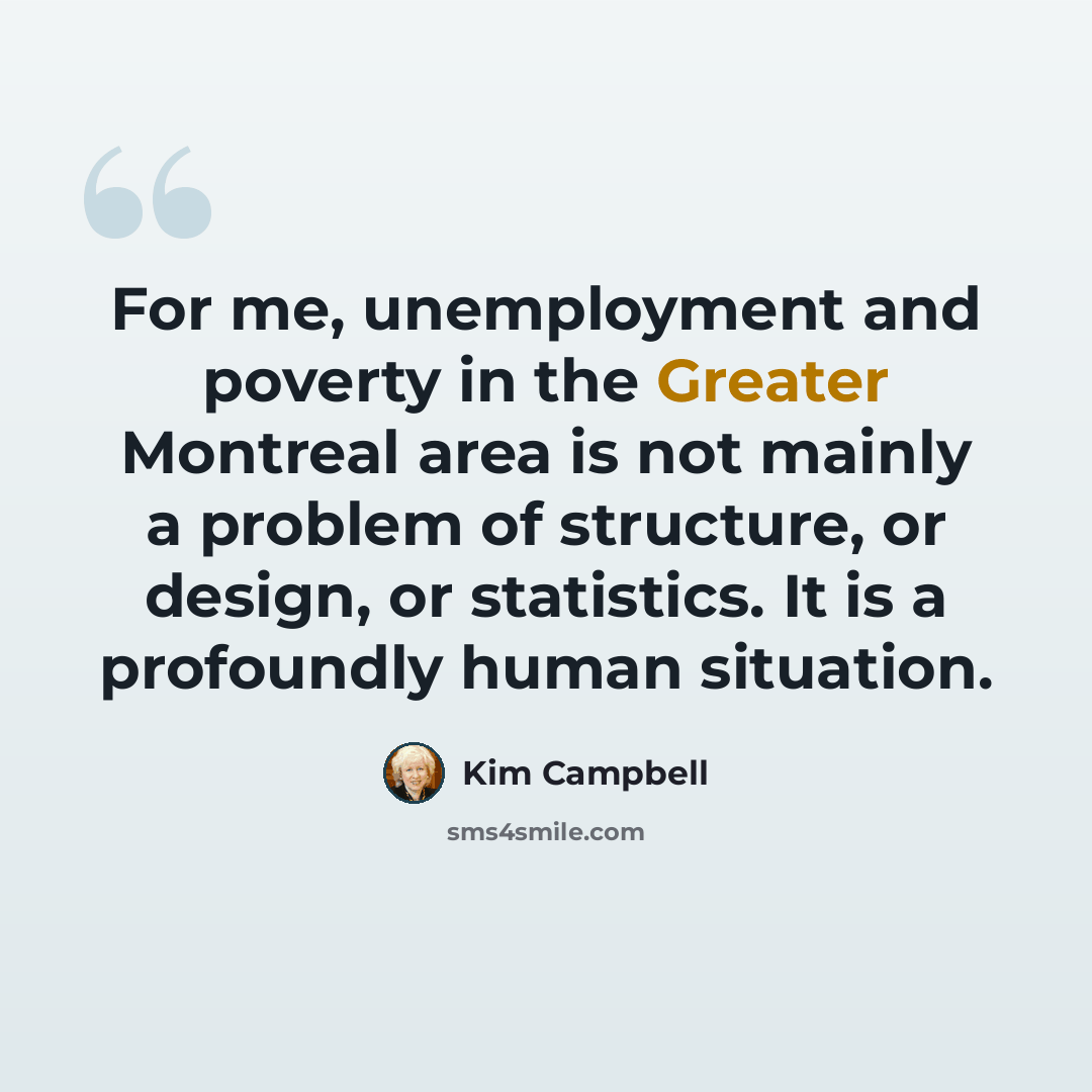 “For me, unemployment and poverty in the Greater Montreal area is not mainly a problem of structure, or design, or statistics. It is a profoundly human situation.” quote by Kim Campbell