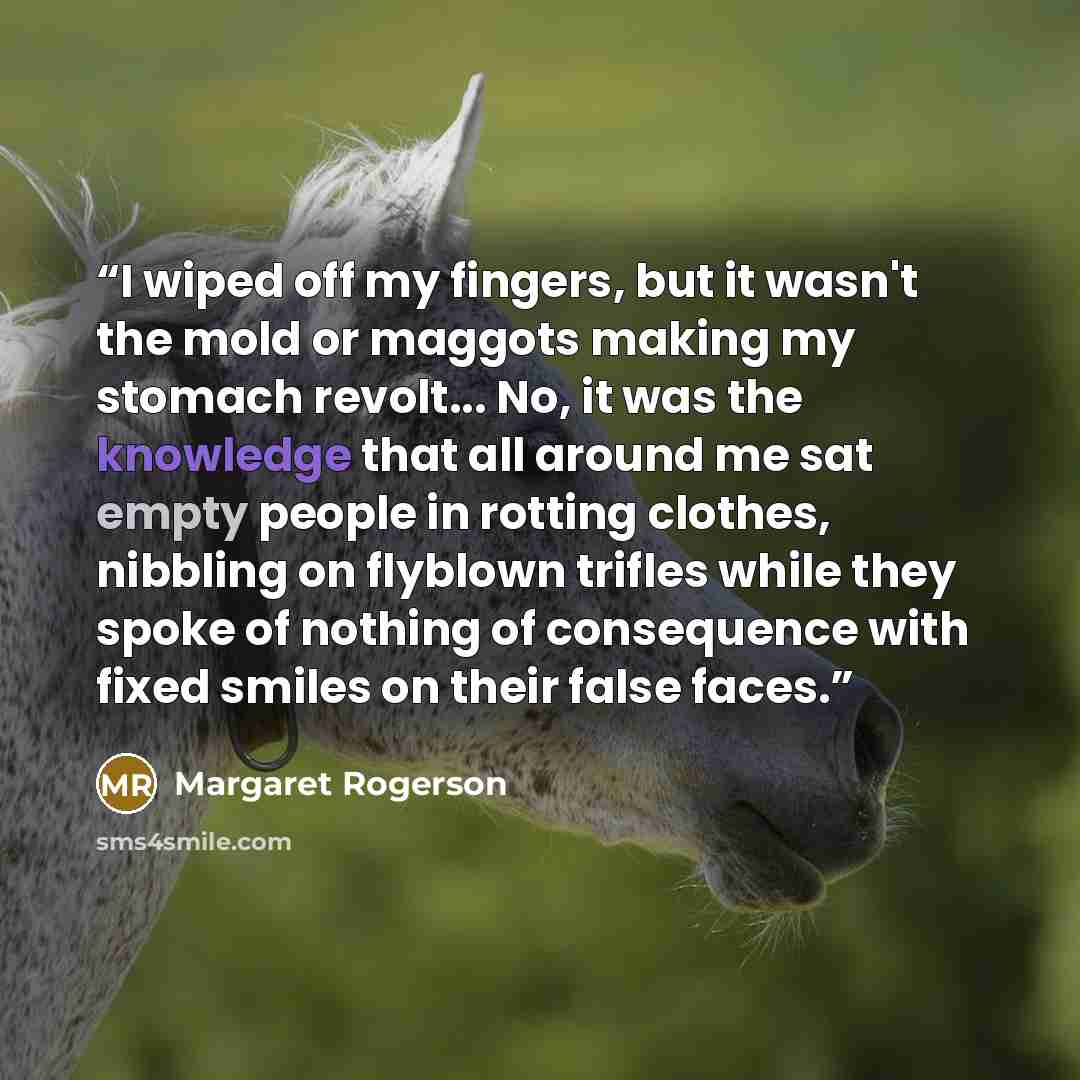 “I wiped off my fingers, but it wasn't the mold or maggots making my stomach revolt... No, it was the knowledge that all around me sat empty people in rotting clothes, nibbling on flyblown trifles while they spoke of nothing of consequence with fixed smiles on their false faces.” quote by Margaret Rogerson