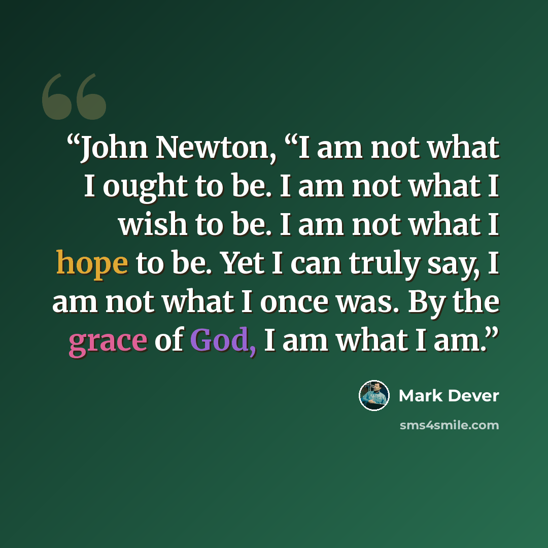 “John Newton, “I am not what I ought to be. I am not what I wish to be. I am not what I hope to be. Yet I can truly say, I am not what I once was. By the grace of God, I am what I am.” quote by Mark Dever