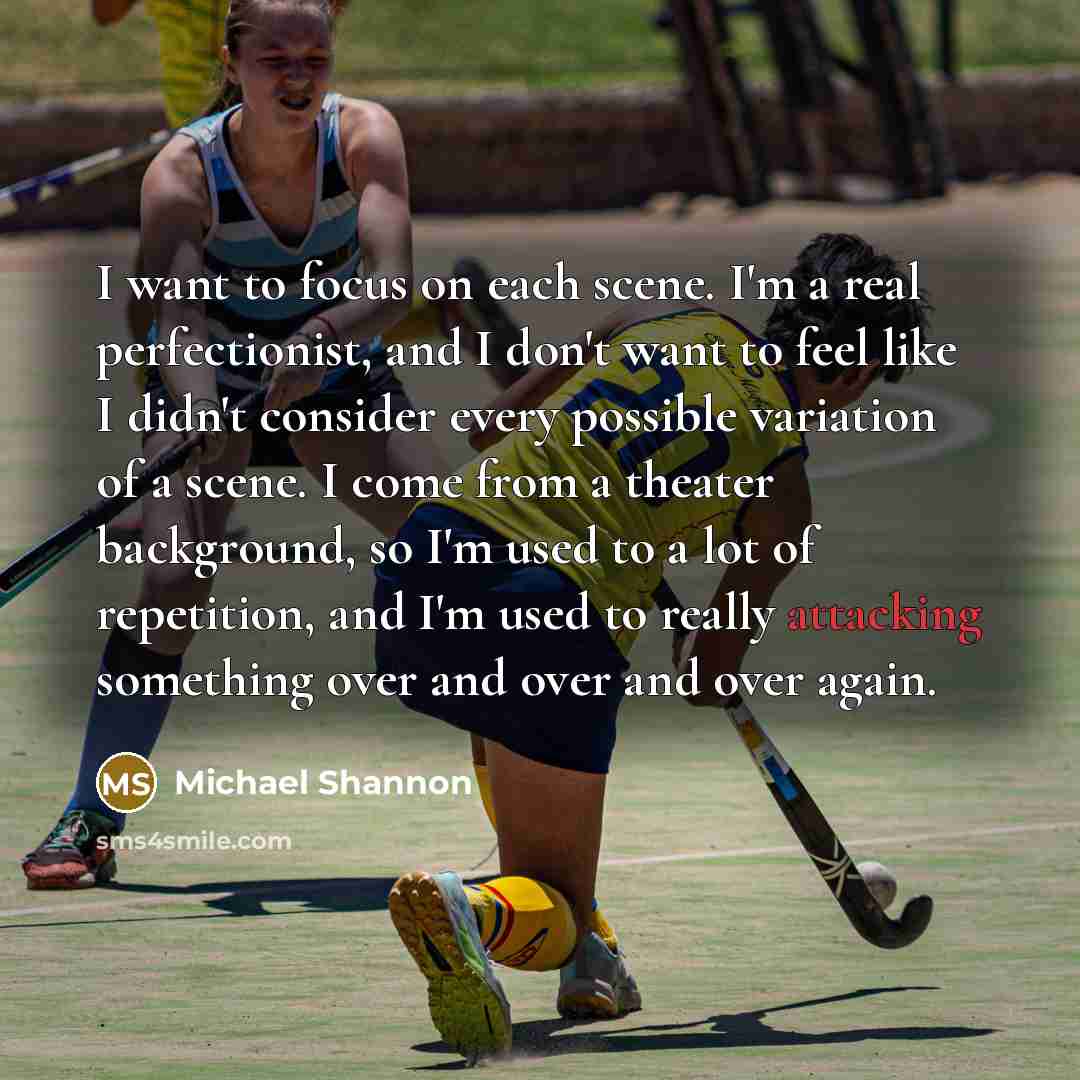 “I want to focus on each scene. I'm a real perfectionist, and I don't want to feel like I didn't consider every possible variation of a scene. I come from a theater background, so I'm used to a lot of repetition, and I'm used to really attacking something over and over and over again.” quote by Michael Shannon