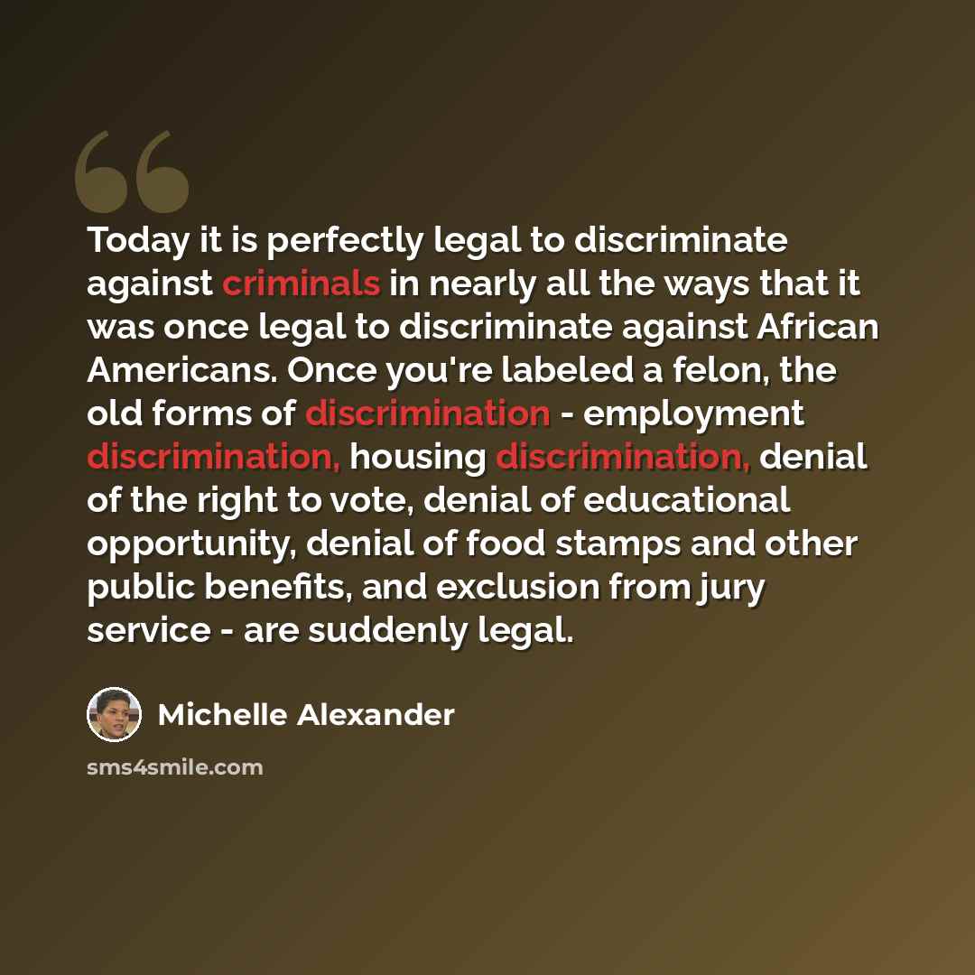 “Today it is perfectly legal to discriminate against criminals in nearly all the ways that it was once legal to discriminate against African Americans. Once you're labeled a felon, the old forms of discrimination - employment discrimination, housing discrimination, denial of the right to vote…” quote by Michelle Alexander