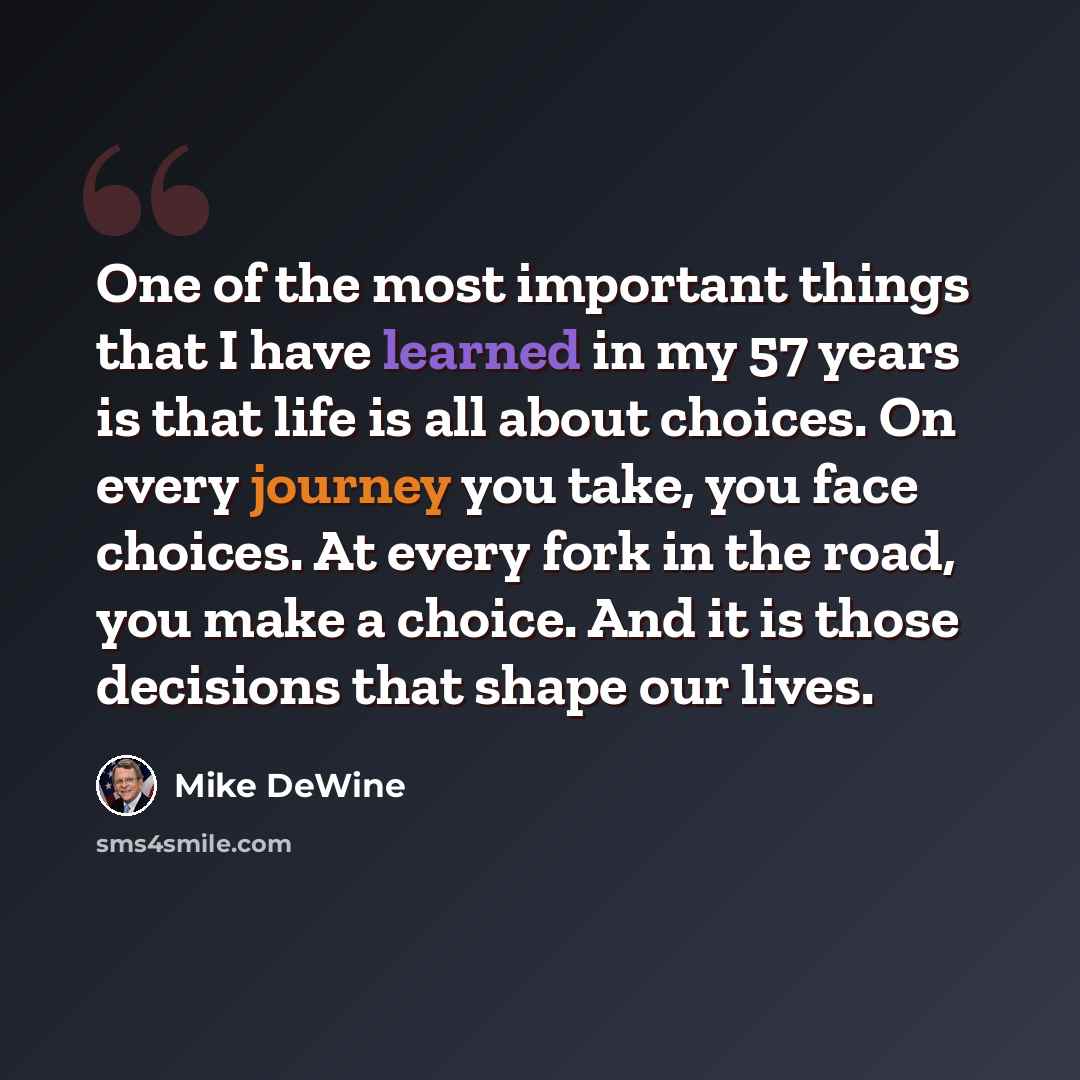 “One of the most important things that I have learned in my 57 years is that life is all about choices. On every journey you take, you face choices. At every fork in the road, you make a choice. And it is those decisions that shape our lives.” quote by Mike DeWine