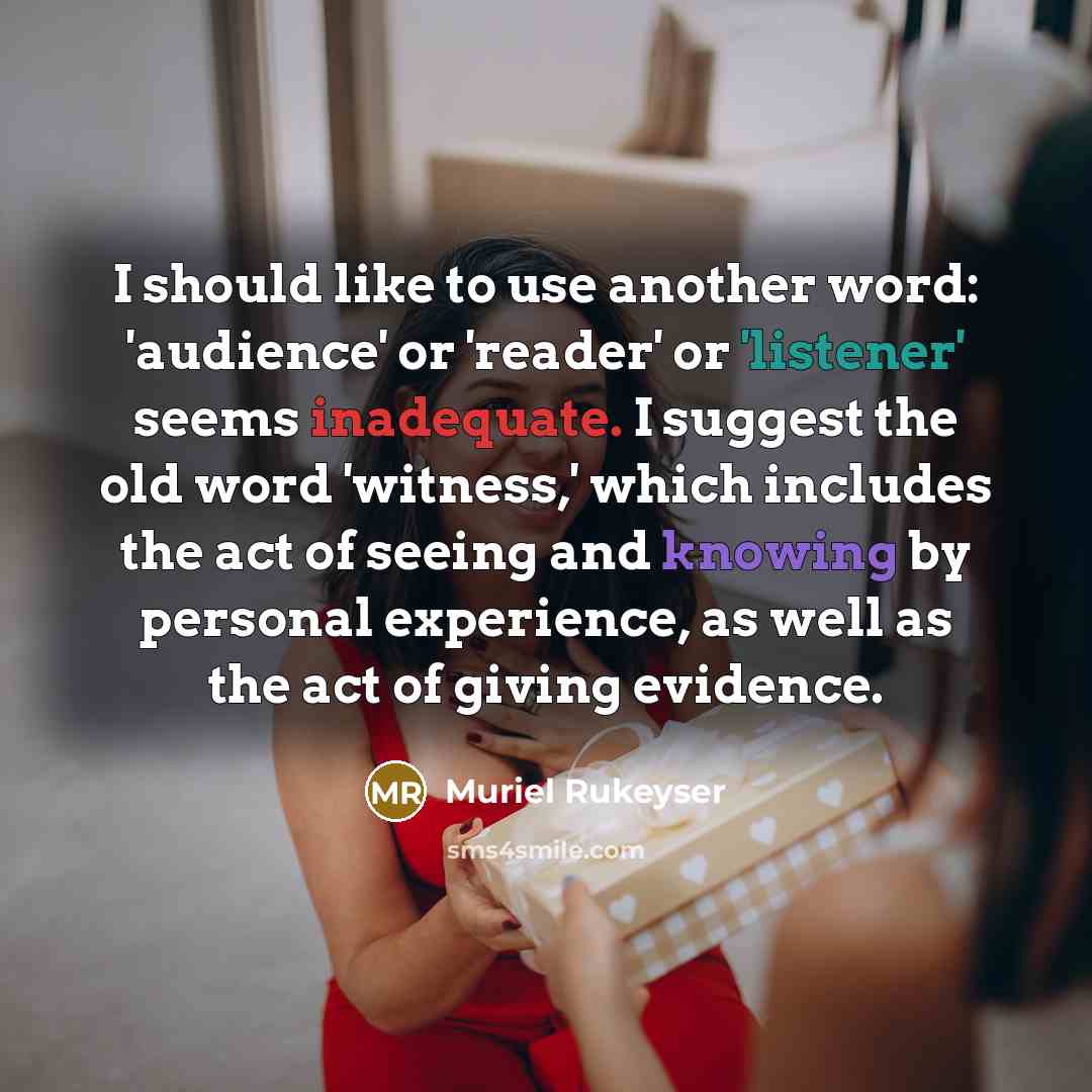“I should like to use another word: 'audience' or 'reader' or 'listener' seems inadequate. I suggest the old word 'witness,' which includes the act of seeing and knowing by personal experience, as well as the act of giving evidence.” quote by Muriel Rukeyser