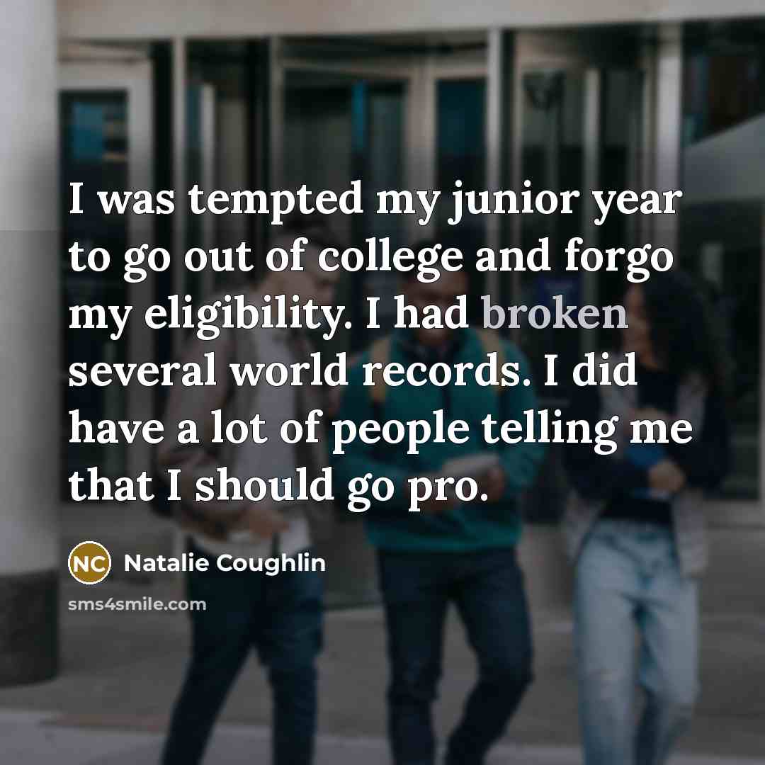 “I was tempted my junior year to go out of college and forgo my eligibility. I had broken several world records. I did have a lot of people telling me that I should go pro.” quote by Natalie Coughlin