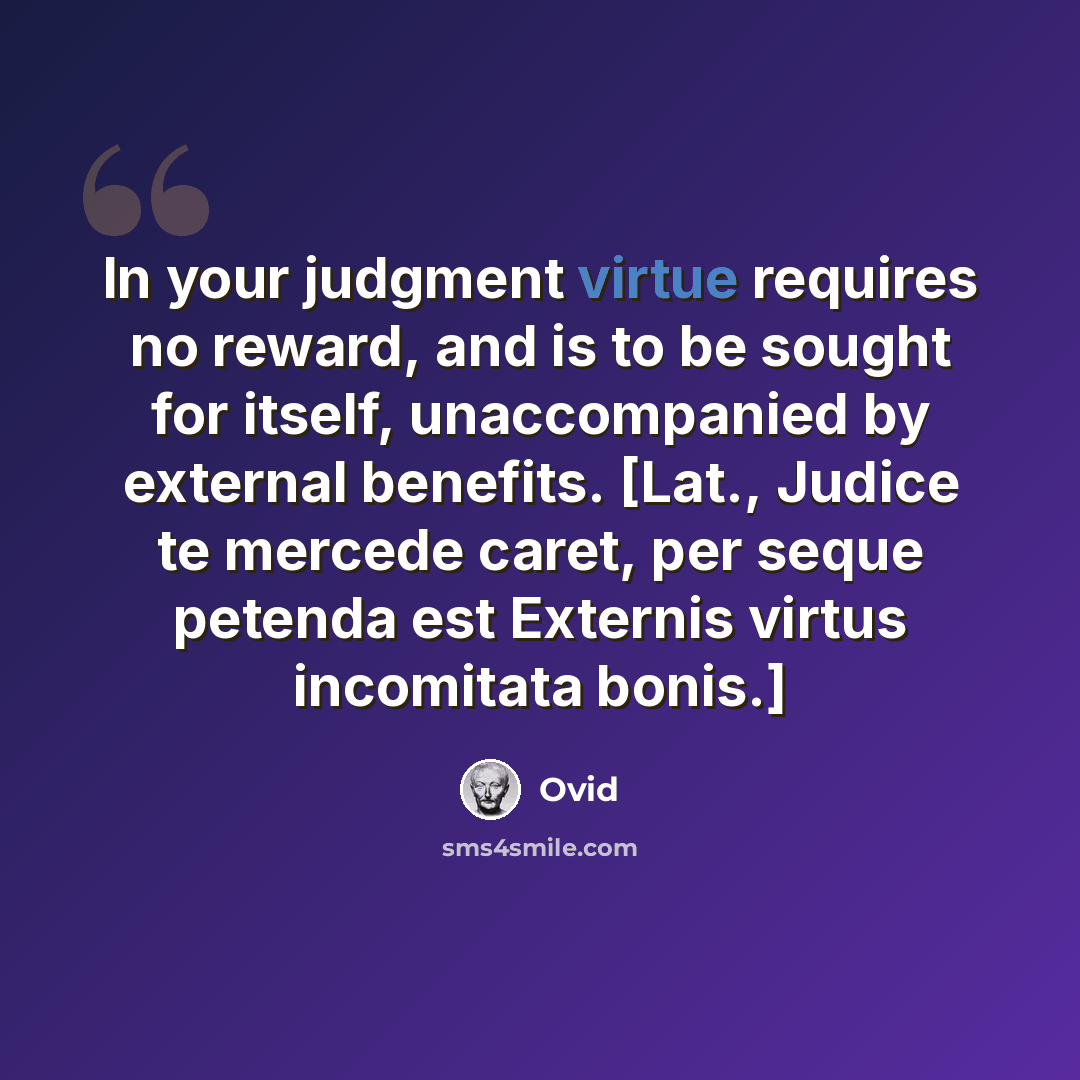 “In your judgment virtue requires no reward, and is to be sought for itself, unaccompanied by external benefits. [Lat., Judice te mercede caret, per seque petenda est Externis virtus incomitata bonis.]” quote by Ovid