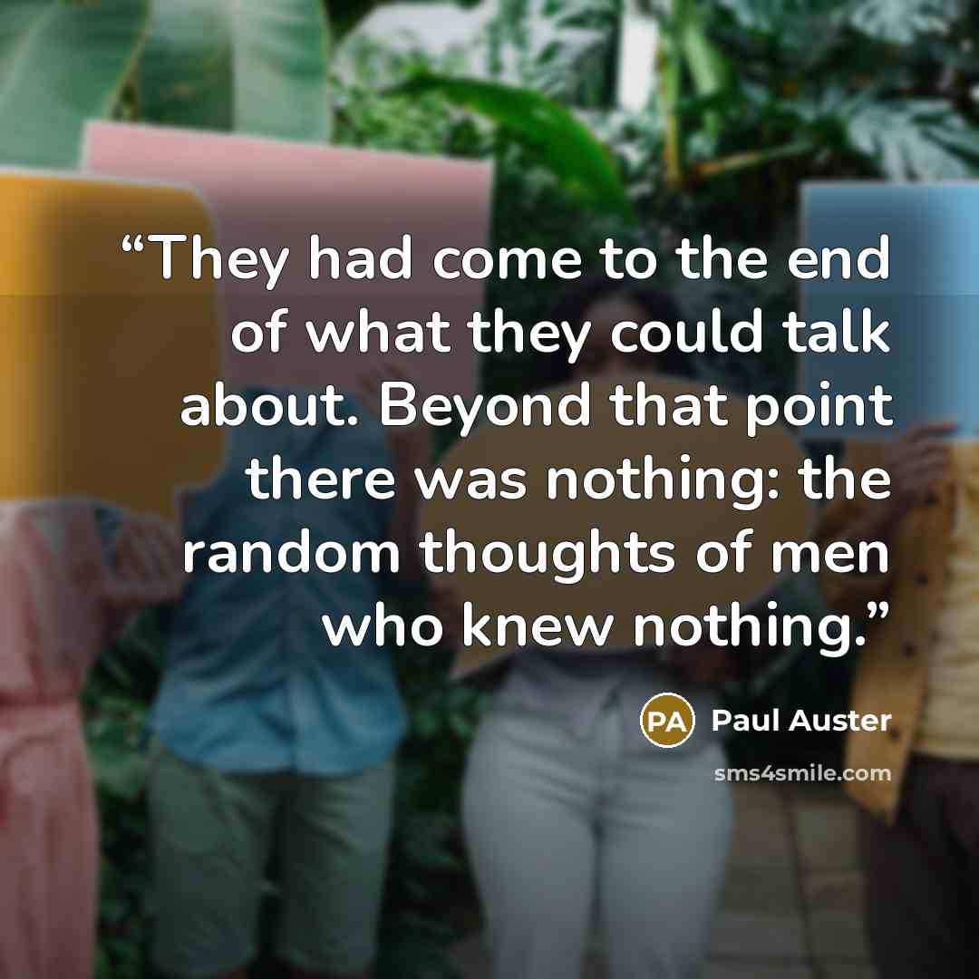 “They had come to the end of what they could talk about. Beyond that point there was nothing: the random thoughts of men who knew nothing.” quote by Paul Auster