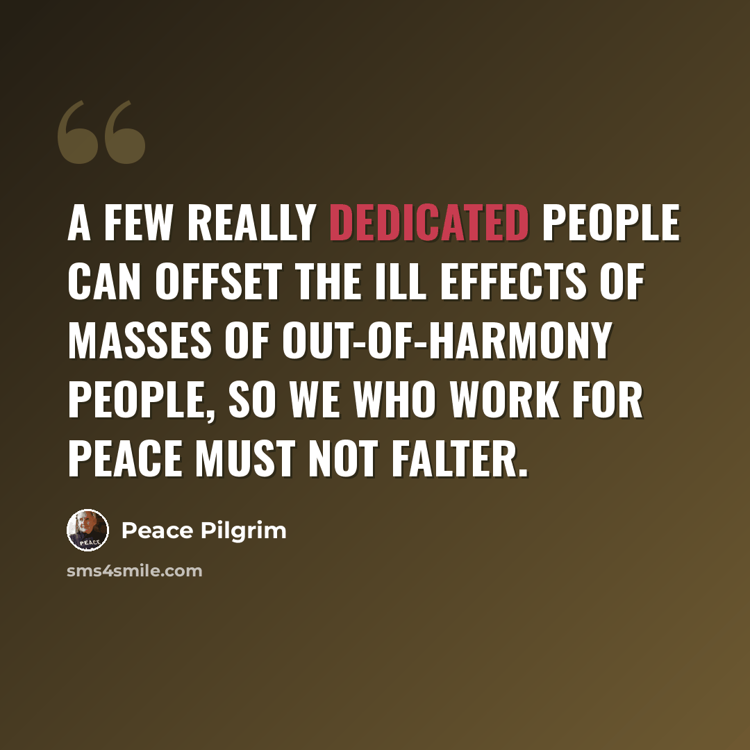 “A few really dedicated people can offset the ill effects of masses of out-of-harmony people, so we who work for peace must not falter.” quote by Peace Pilgrim