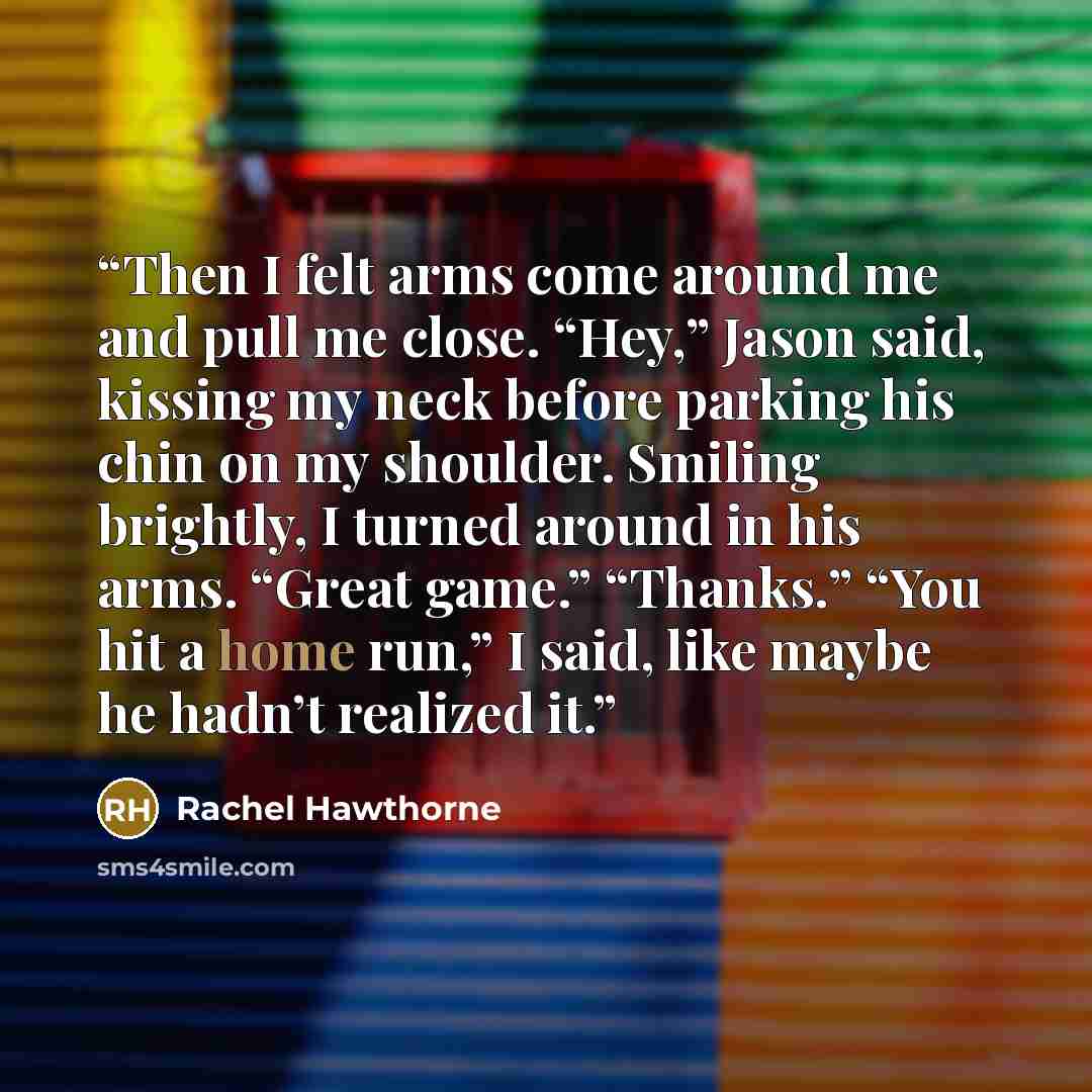“Then I felt arms come around me and pull me close. “Hey,” Jason said, kissing my neck before parking his chin on my shoulder. Smiling brightly, I turned around in his arms. “Great game.” “Thanks.” “You hit a home run,” I said, like maybe he hadn’t realized it.” quote by Rachel Hawthorne