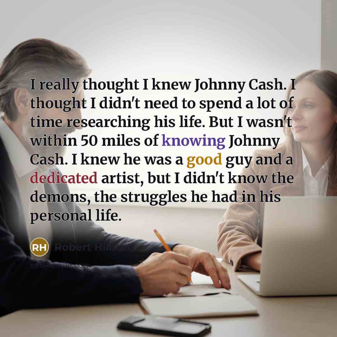 “I really thought I knew Johnny Cash. I thought I didn't need to spend a lot of time researching his life. But I wasn't within 50 miles of knowing Johnny Cash. I knew he was a good guy and a dedicated artist, but I didn't know the demons, the struggles he had in his personal life.” quote by Robert Hilburn