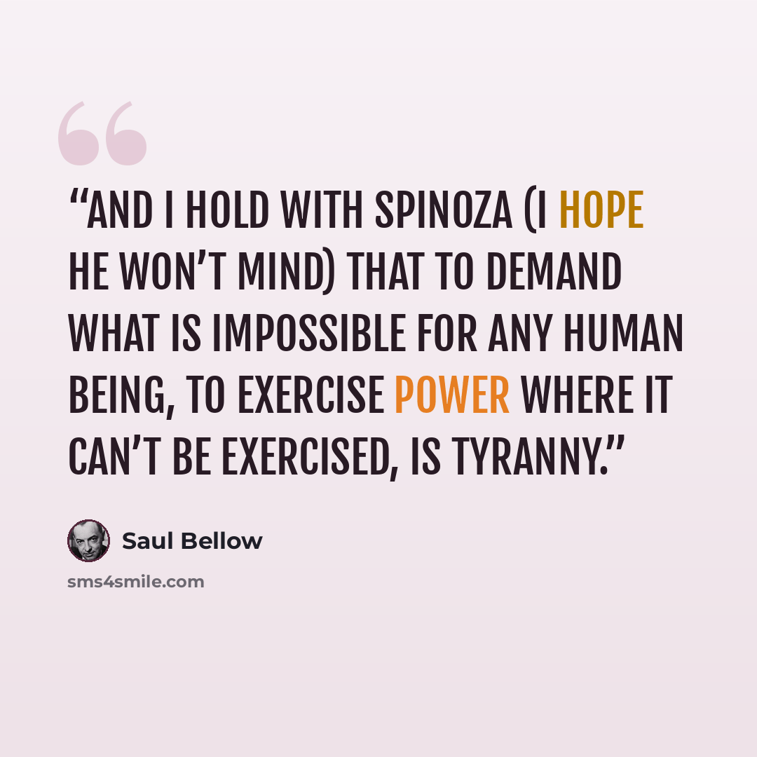 “And I hold with Spinoza (I hope he won’t mind) that to demand what is impossible for any human being, to exercise power where it can’t be exercised, is tyranny.” quote by Saul Bellow