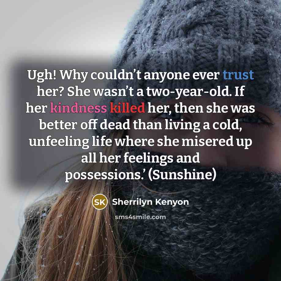 “Ugh! Why couldn’t anyone ever trust her? She wasn’t a two-year-old. If her kindness killed her, then she was better off dead than living a cold, unfeeling life where she misered up all her feelings and possessions.’ (Sunshine)” quote by Sherrilyn Kenyon