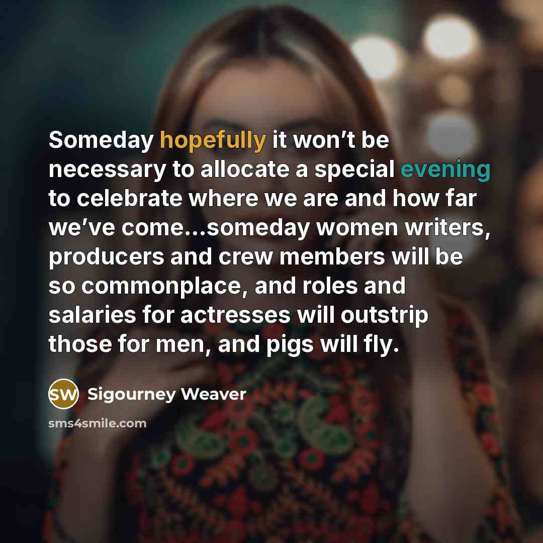 “Someday hopefully it won’t be necessary to allocate a special evening to celebrate where we are and how far we’ve come…someday women writers, producers and crew members will be so commonplace, and roles and salaries for actresses will outstrip those for men, and pigs will fly.” quote by Sigourney Weaver