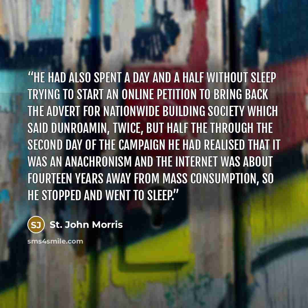 “He had also spent a day and a half without sleep trying to start an online petition to bring back the advert for Nationwide Building Society which said Dunroamin, twice, but half the through the second day of the campaign he had realised that it was an anachronism and the internet was about…” quote by St. John Morris
