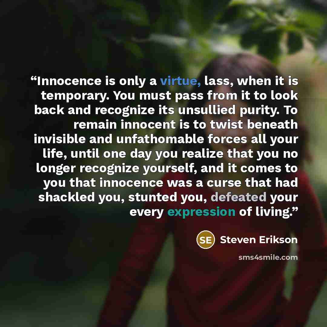 “Innocence is only a virtue, lass, when it is temporary. You must pass from it to look back and recognize its unsullied purity. To remain innocent is to twist beneath invisible and unfathomable forces all your life, until one day you realize that you no longer recognize yourself, and it comes to…” quote by Steven Erikson