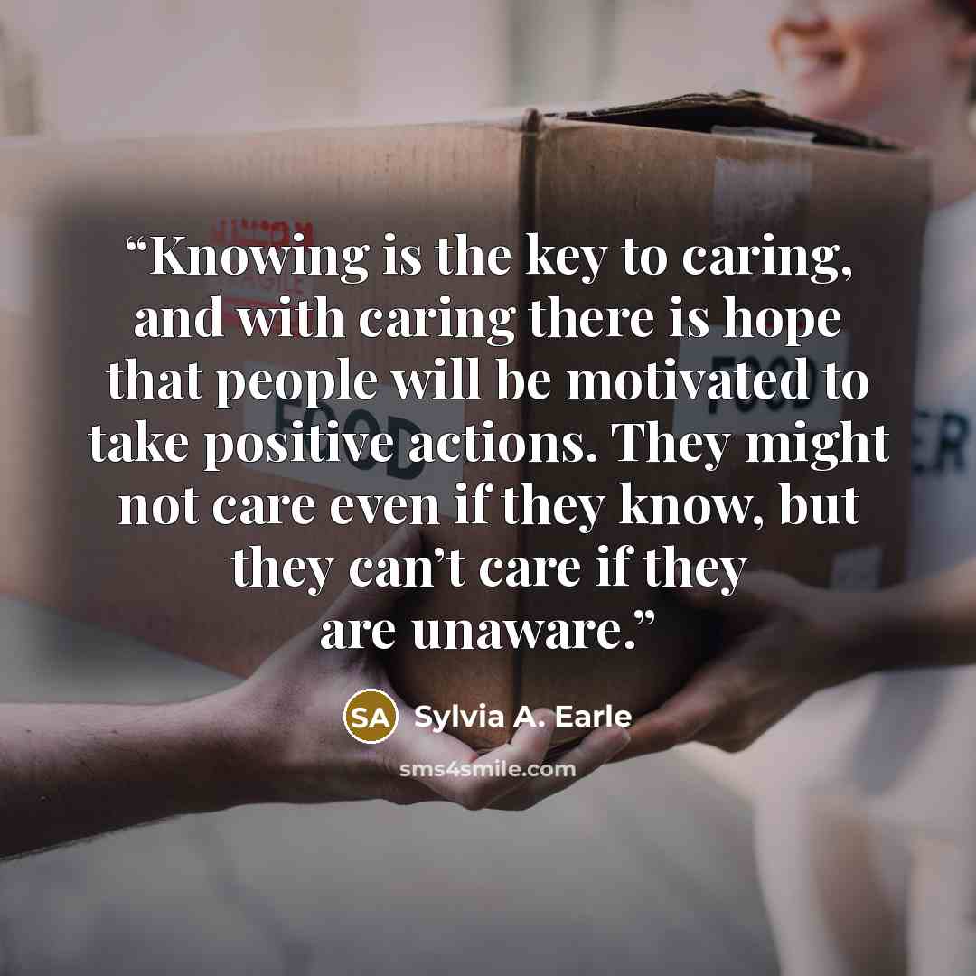 “Knowing is the key to caring, and with caring there is hope that people will be motivated to take positive actions. They might not care even if they know, but they can’t care if they are unaware.” quote by Sylvia A. Earle