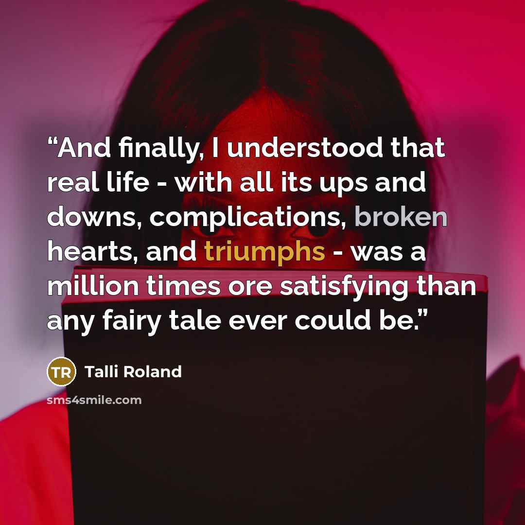“And finally, I understood that real life - with all its ups and downs, complications, broken hearts, and triumphs - was a million times ore satisfying than any fairy tale ever could be.” quote by Talli Roland