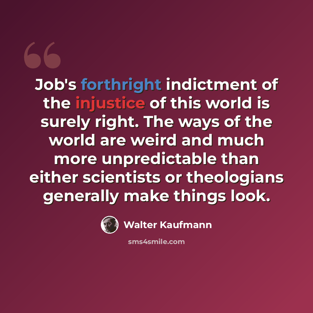 “Job's forthright indictment of the injustice of this world is surely right. The ways of the world are weird and much more unpredictable than either scientists or theologians generally make things look.” quote by Walter Kaufmann