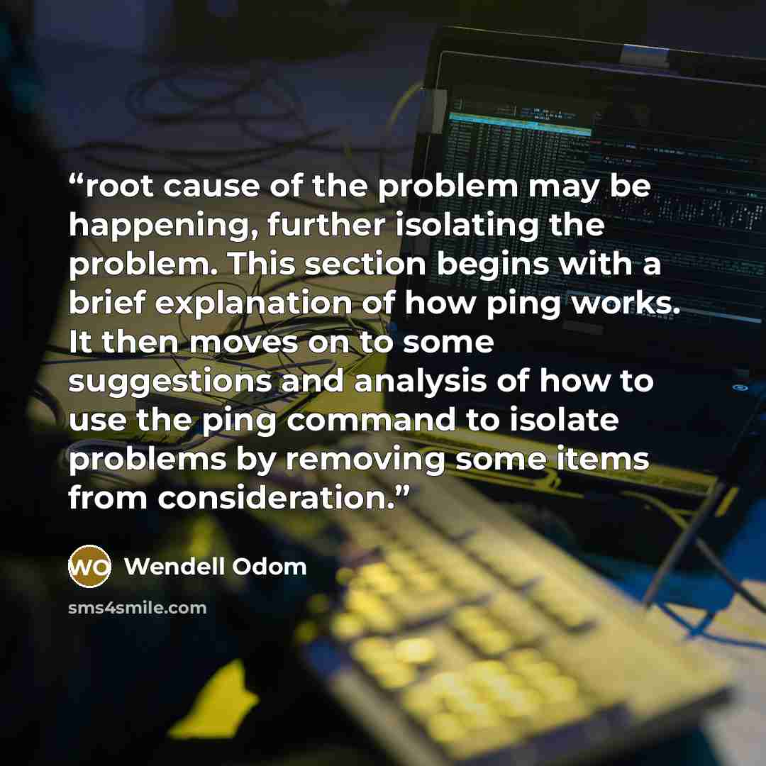 “root cause of the problem may be happening, further isolating the problem. This section begins with a brief explanation of how ping works. It then moves on to some suggestions and analysis of how to use the ping command to isolate problems by removing some items from consideration.” quote by Wendell Odom