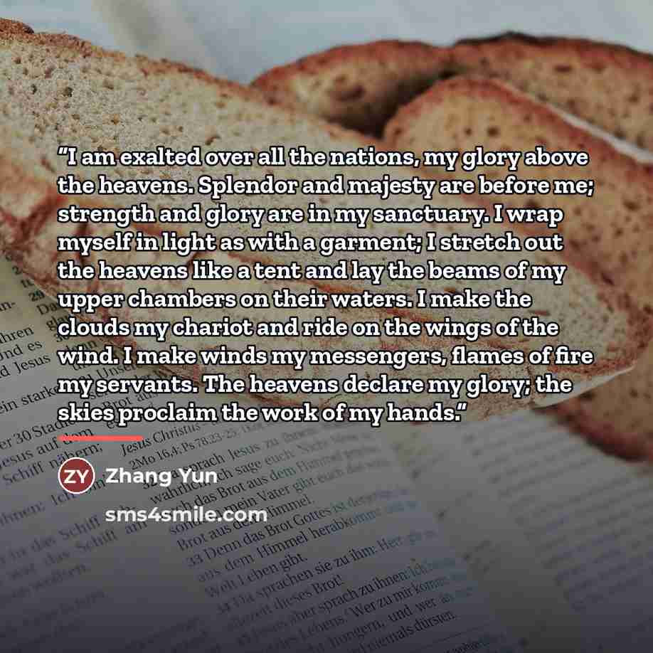 “I am exalted over all the nations, my glory above the heavens. Splendor and majesty are before me; strength and glory are in my sanctuary. I wrap myself in light as with a garment; I stretch out the heavens like a tent and lay the beams of my upper chambers on their waters. I make the clouds my…” quote by Zhang Yun