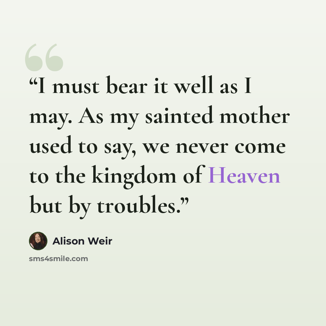 “I must bear it well as I may. As my sainted mother used to say, we never come to the kingdom of Heaven but by troubles.” quote by Alison Weir
