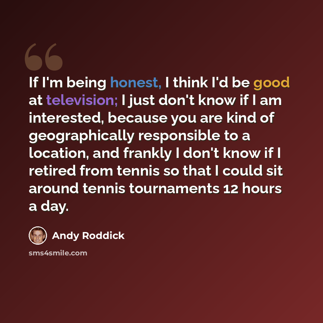 “If I'm being honest, I think I'd be good at television; I just don't know if I am interested, because you are kind of geographically responsible to a location, and frankly I don't know if I retired from tennis so that I could sit around tennis tournaments 12 hours a day.” quote by Andy Roddick
