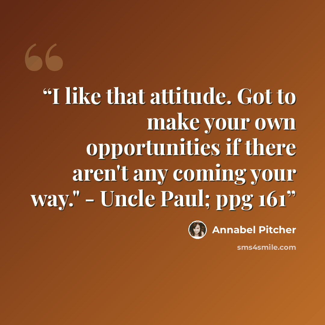 “I like that attitude. Got to make your own opportunities if there aren't any coming your way." - Uncle Paul; ppg 161” quote by Annabel Pitcher