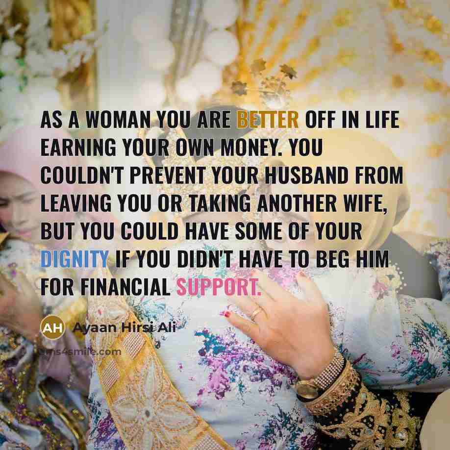 “As a woman you are better off in life earning your own money. You couldn't prevent your husband from leaving you or taking another wife, but you could have some of your dignity if you didn't have to beg him for financial support.” quote by Ayaan Hirsi Ali