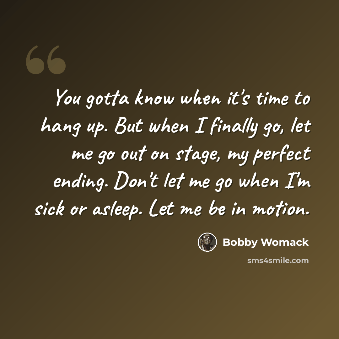 “You gotta know when it's time to hang up. But when I finally go, let me go out on stage, my perfect ending. Don't let me go when I'm sick or asleep. Let me be in motion.” quote by Bobby Womack