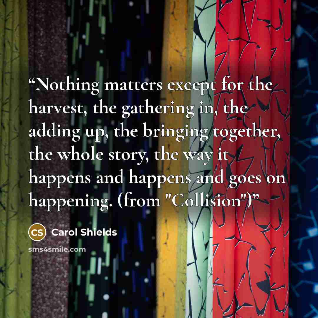 “Nothing matters except for the harvest, the gathering in, the adding up, the bringing together, the whole story, the way it happens and happens and goes on happening. (from "Collision")” quote by Carol Shields