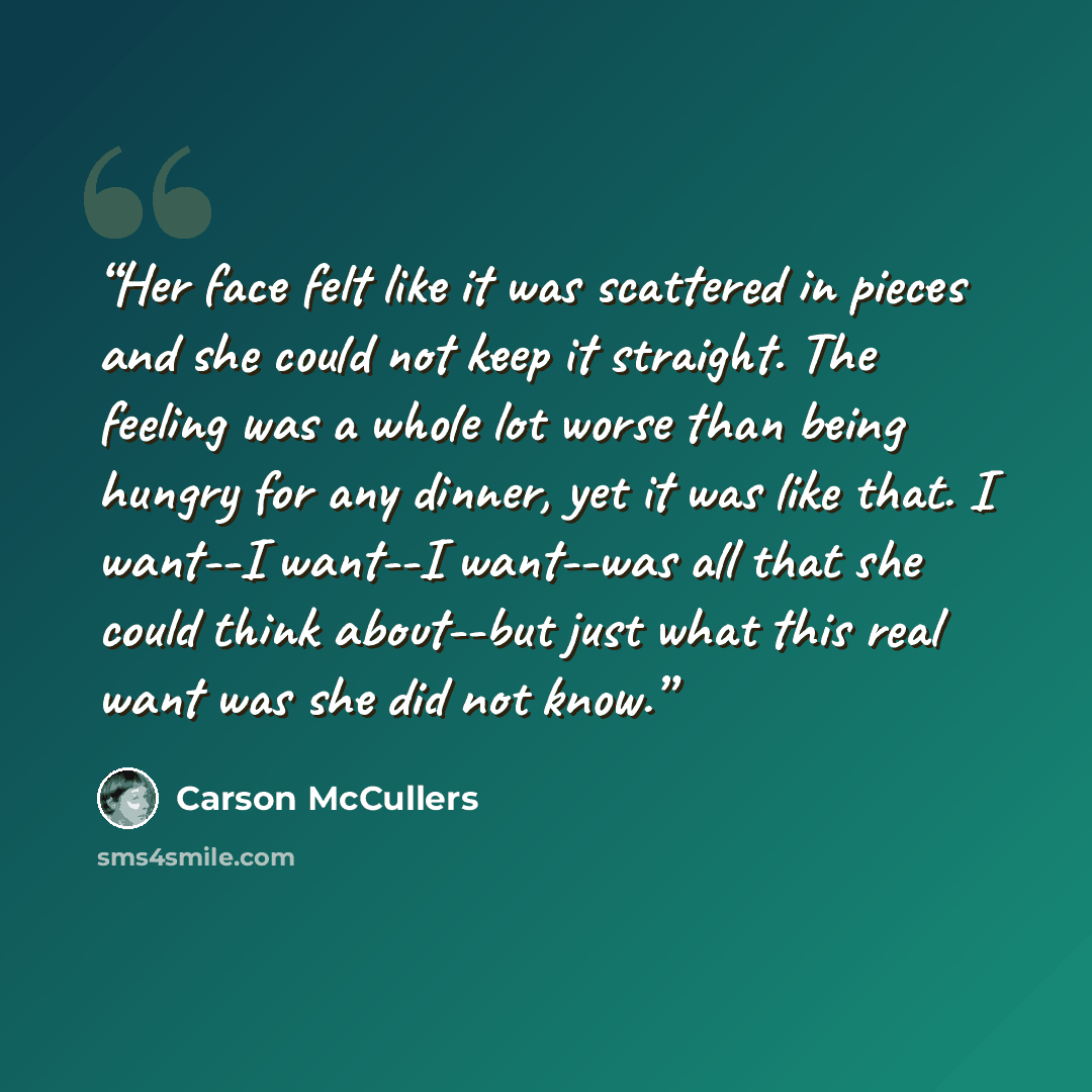 “Her face felt like it was scattered in pieces and she could not keep it straight. The feeling was a whole lot worse than being hungry for any dinner, yet it was like that. I want--I want--I want--was all that she could think about--but just what this real want was she did not know.” quote by Carson McCullers