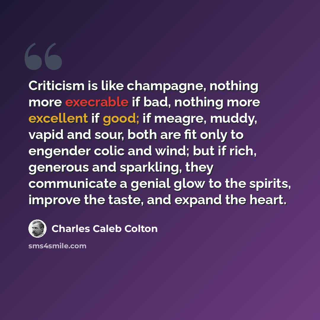 “Criticism is like champagne, nothing more execrable if bad, nothing more excellent if good; if meagre, muddy, vapid and sour, both are fit only to engender colic and wind; but if rich, generous and sparkling, they communicate a genial glow to the spirits, improve the taste, and expand the heart.” quote by Charles Caleb Colton