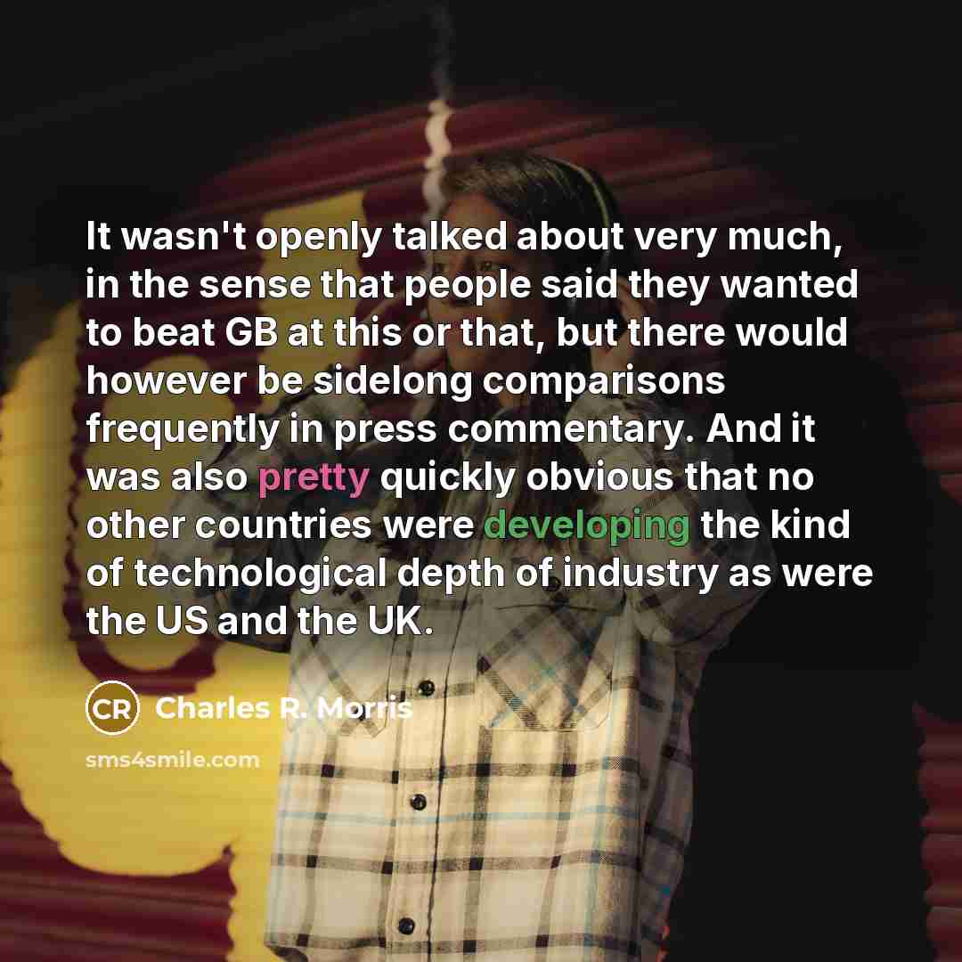 “It wasn't openly talked about very much, in the sense that people said they wanted to beat GB at this or that, but there would however be sidelong comparisons frequently in press commentary. And it was also pretty quickly obvious that no other countries were developing the kind of technological…” quote by Charles R. Morris