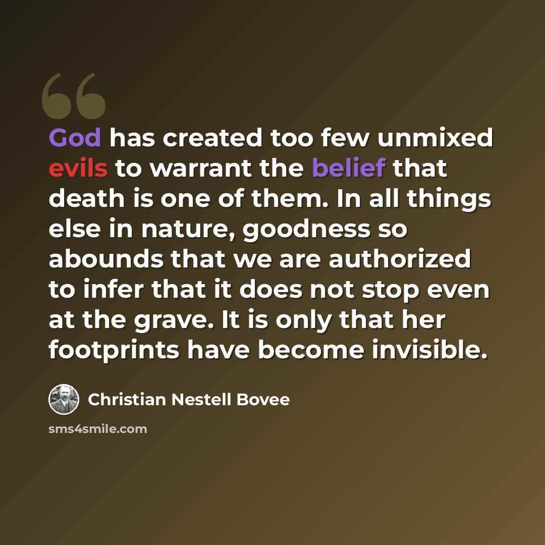 “God has created too few unmixed evils to warrant the belief that death is one of them. In all things else in nature, goodness so abounds that we are authorized to infer that it does not stop even at the grave. It is only that her footprints have become invisible.” quote by Christian Nestell Bovee
