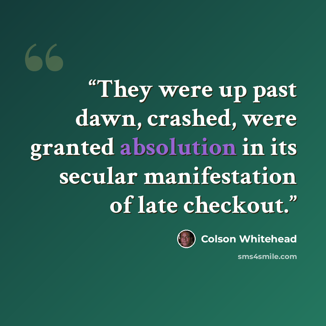 “They were up past dawn, crashed, were granted absolution in its secular manifestation of late checkout.” quote by Colson Whitehead