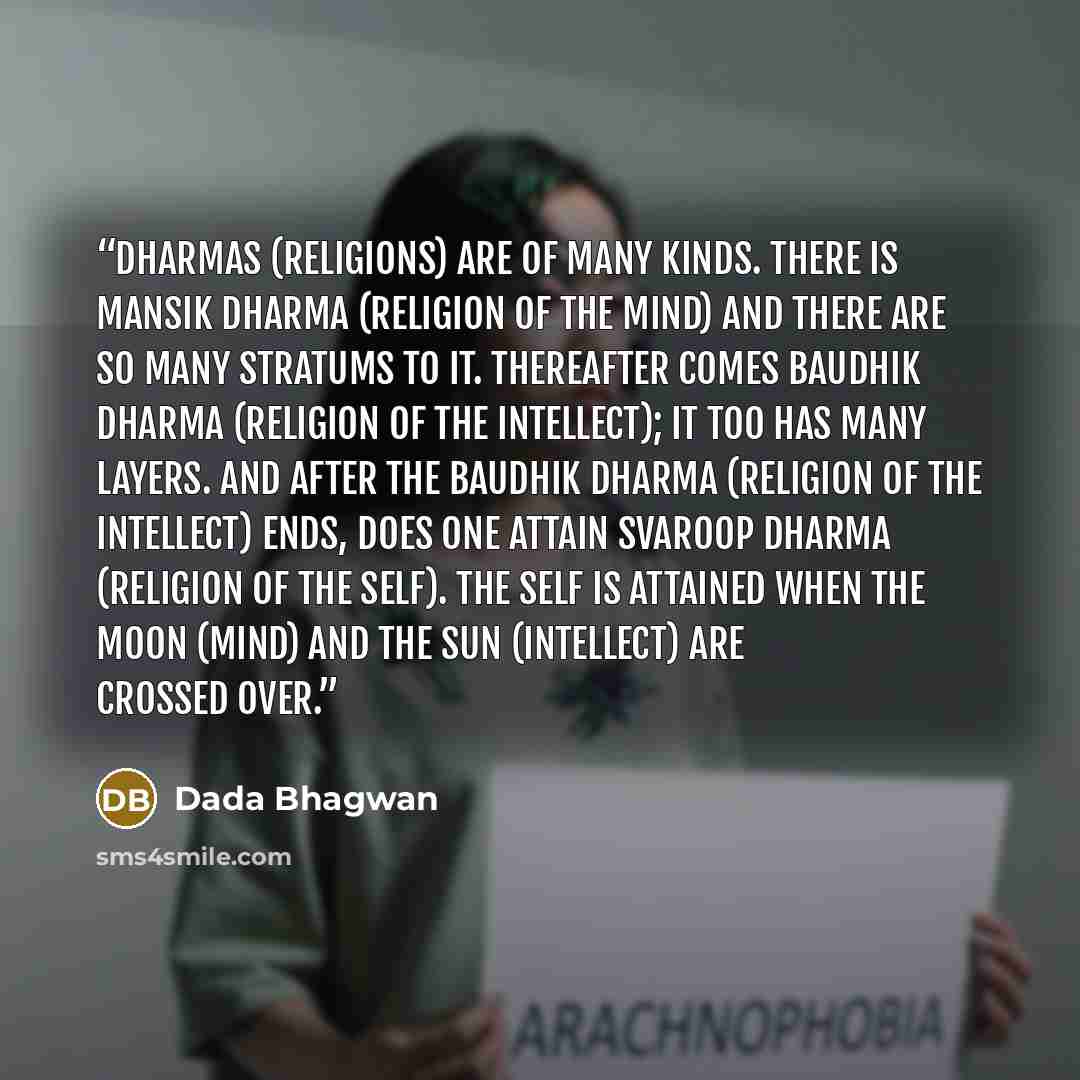“Dharmas (religions) are of many kinds. There is mansik dharma (religion of the mind) and there are so many stratums to it. Thereafter comes baudhik dharma (religion of the intellect); it too has many layers. And after the baudhik dharma (religion of the intellect) ends, does one attain svaroop…” quote by Dada Bhagwan