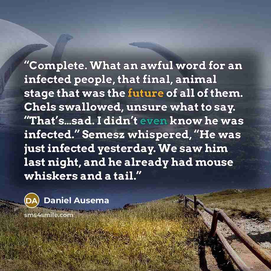 “Complete. What an awful word for an infected people, that final, animal stage that was the future of all of them. Chels swallowed, unsure what to say. “That’s…sad. I didn’t even know he was infected.” Semesz whispered, “He was just infected yesterday. We saw him last night, and he already had…” quote by Daniel Ausema
