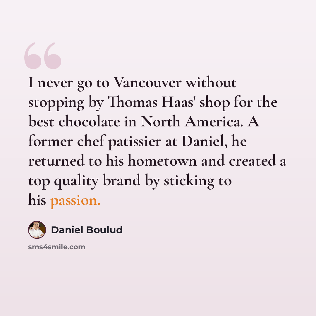 “I never go to Vancouver without stopping by Thomas Haas' shop for the best chocolate in North America. A former chef patissier at Daniel, he returned to his hometown and created a top quality brand by sticking to his passion.” quote by Daniel Boulud