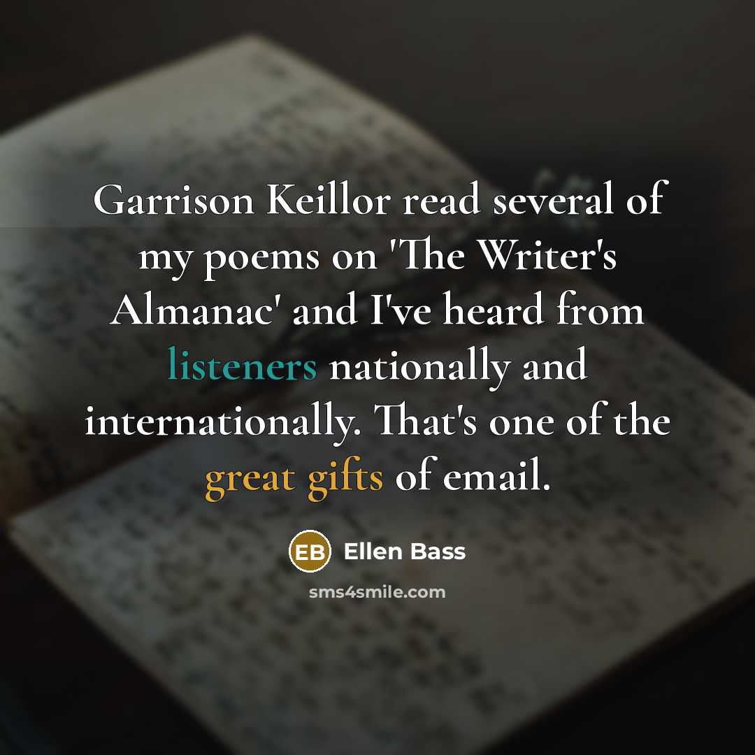“Garrison Keillor read several of my poems on 'The Writer's Almanac' and I've heard from listeners nationally and internationally. That's one of the great gifts of email.” quote by Ellen Bass