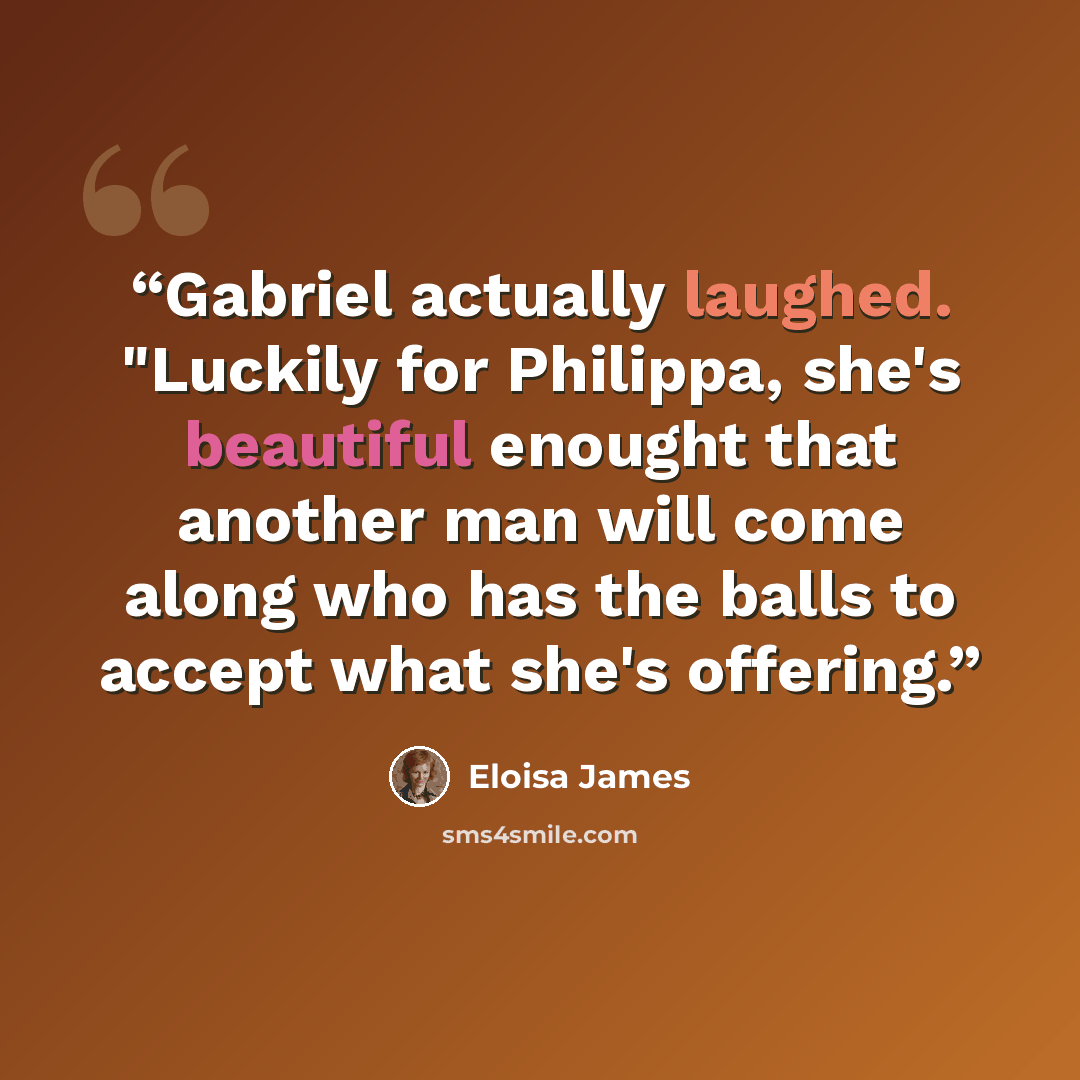 “Gabriel actually laughed. "Luckily for Philippa, she's beautiful enought that another man will come along who has the balls to accept what she's offering.” quote by Eloisa James
