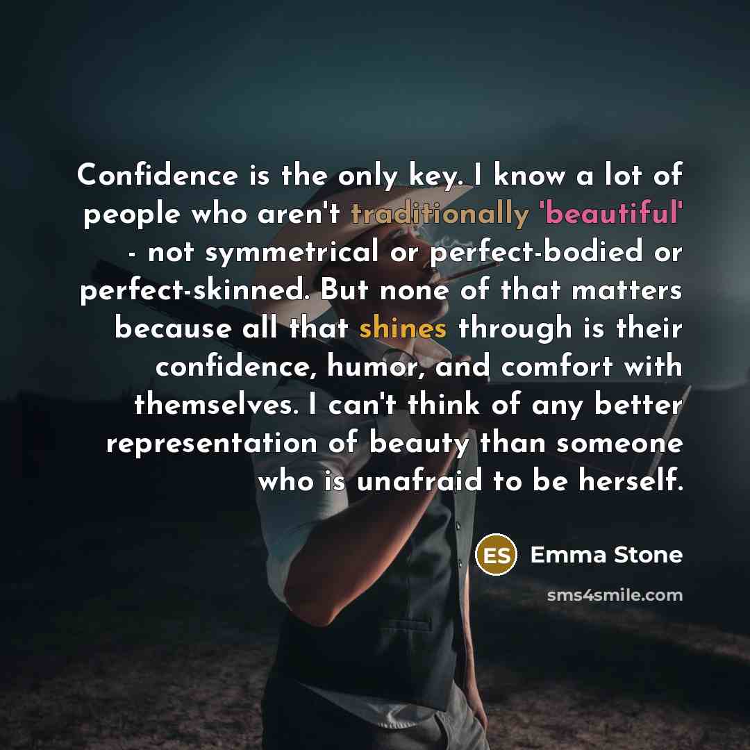 “Confidence is the only key. I know a lot of people who aren't traditionally 'beautiful' - not symmetrical or perfect-bodied or perfect-skinned. But none of that matters because all that shines through is their confidence, humor, and comfort with themselves. I can't think of any better…” quote by Emma Stone