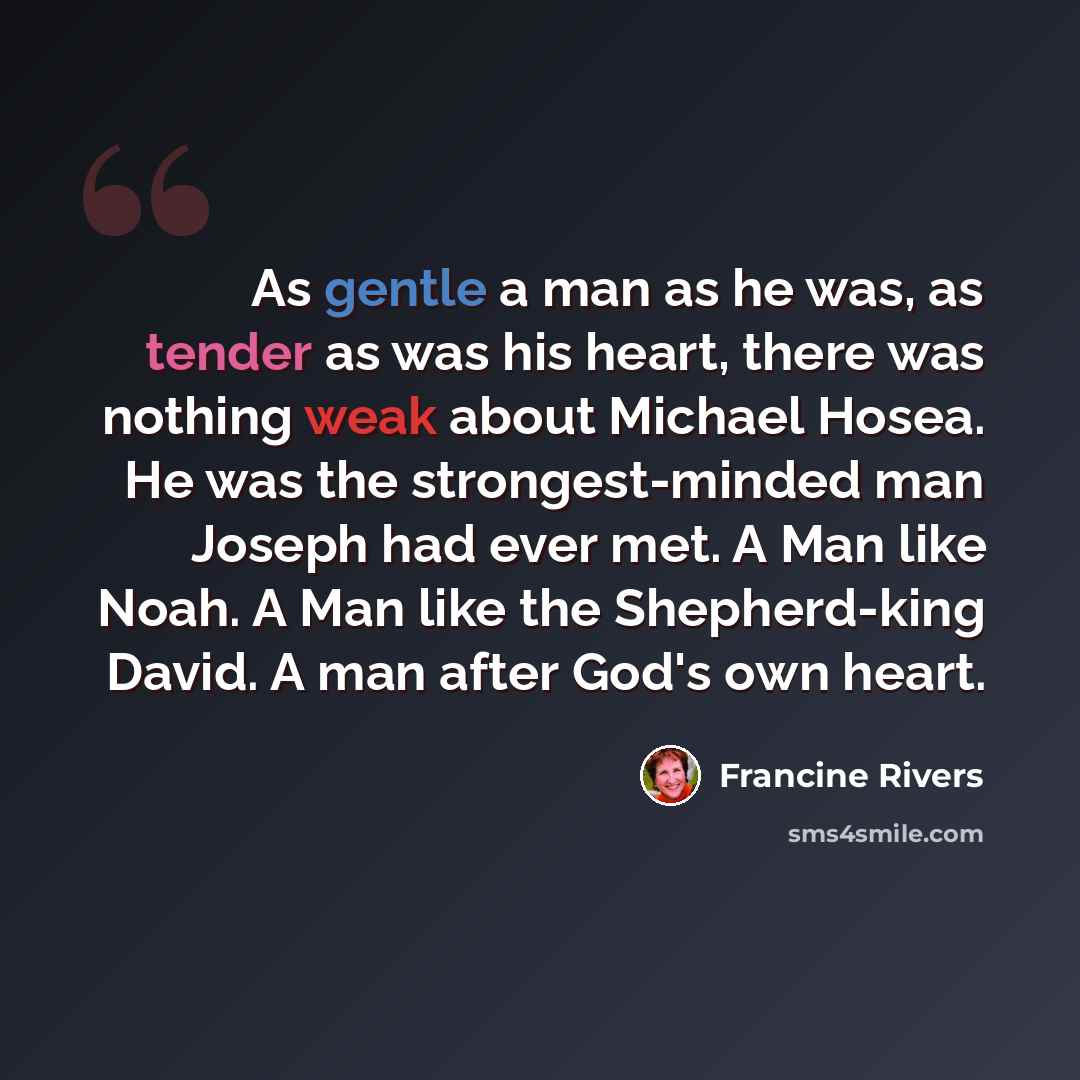 “As gentle a man as he was, as tender as was his heart, there was nothing weak about Michael Hosea. He was the strongest-minded man Joseph had ever met. A Man like Noah. A Man like the Shepherd-king David. A man after God's own heart.” quote by Francine Rivers