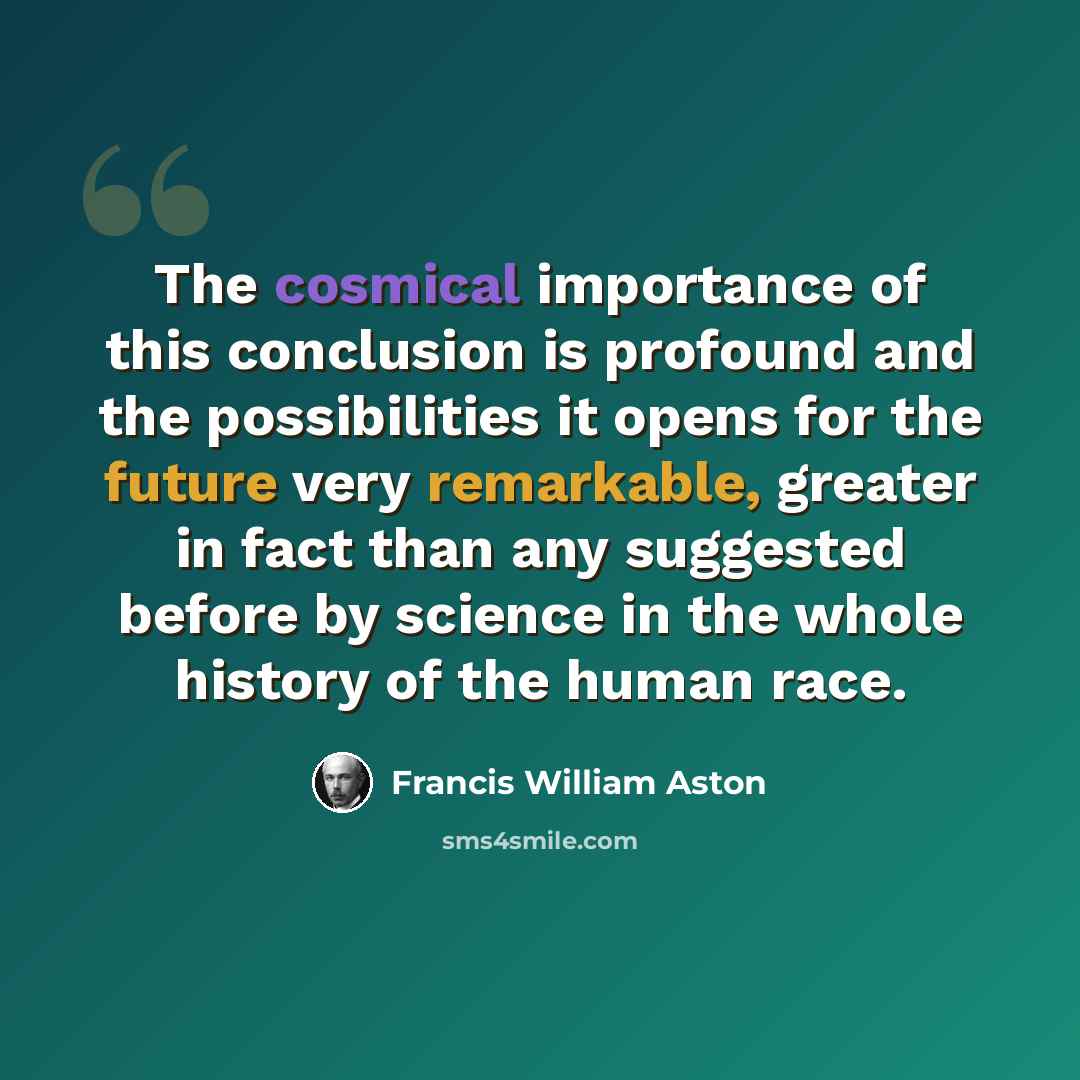 “The cosmical importance of this conclusion is profound and the possibilities it opens for the future very remarkable, greater in fact than any suggested before by science in the whole history of the human race.” quote by Francis William Aston